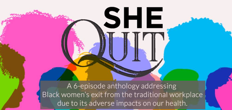 Silhouettes of women in bright colors; text reads "SHE QUIT. A 6-episode anthology addressing Black women’s exit from the traditional workplace due to its adverse impacts on our health."
